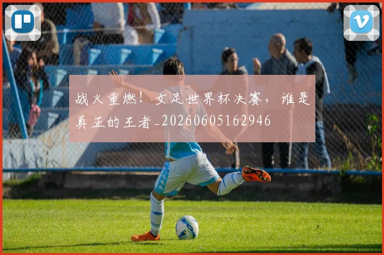 战火重燃!女足世界杯决赛,谁是真正的王者_20260605162946