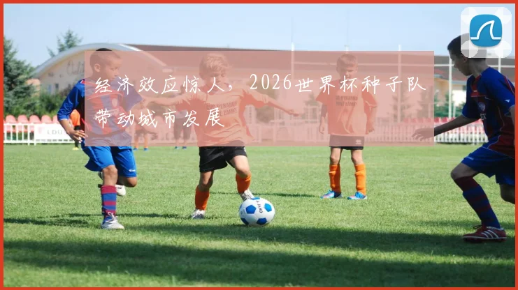经济效应惊人，2026世界杯种子队带动城市发展
