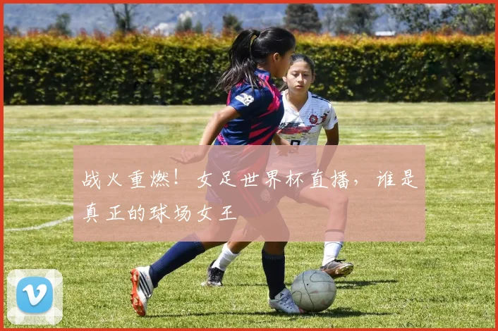 战火重燃!女足世界杯直播,谁是真正的球场女王