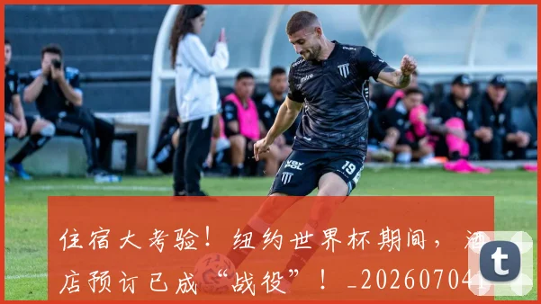 住宿大考验!纽约世界杯期间,酒店预订已成“战役”!_20260704170257