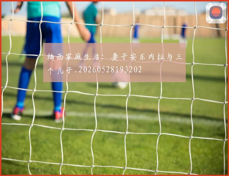 梅西家庭生活：妻子安东内拉与三个儿子_20260528193202