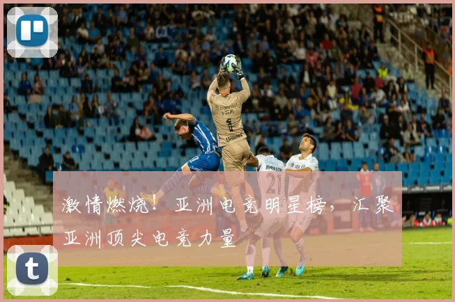 激情燃烧！亚洲电竞明星榜，汇聚亚洲顶尖电竞力量