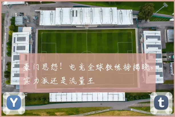 豪门恩怨！电竞全球教练榜揭晓，实力派还是流量王