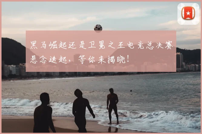 黑马崛起还是卫冕之王电竞总决赛悬念迭起,等你来揭晓!